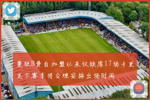 曼联B费自加盟以来仅缺席17场卡里克下赛季将合理安排出场时间