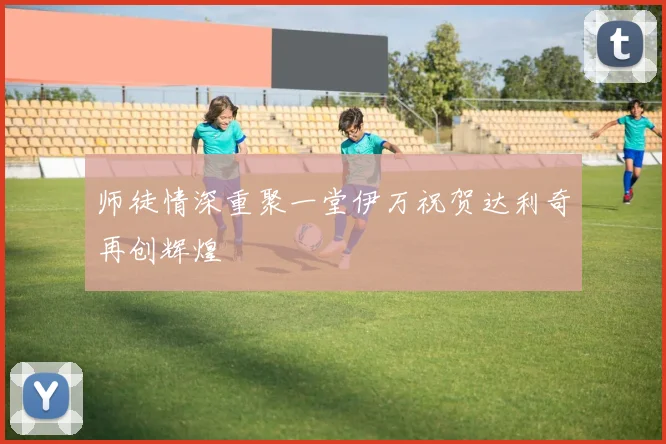 师徒情深重聚一堂伊万祝贺达利奇再创辉煌