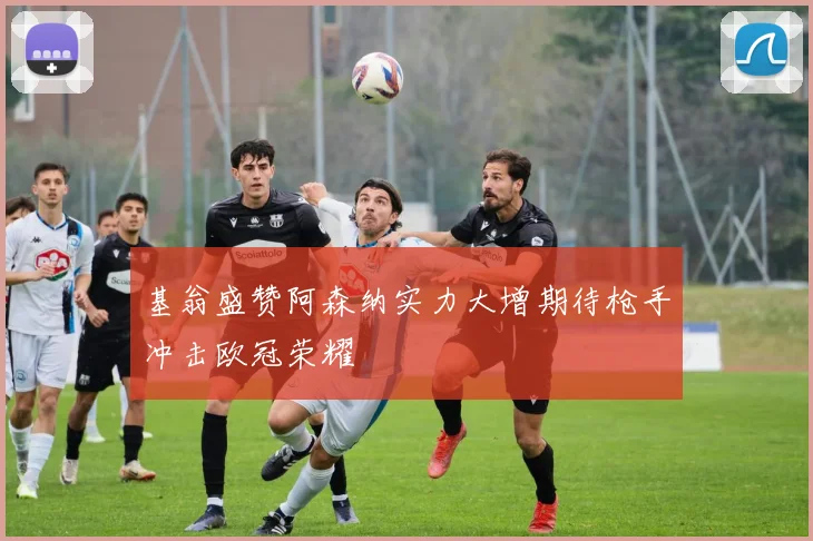 基翁盛赞阿森纳实力大增期待枪手冲击欧冠荣耀