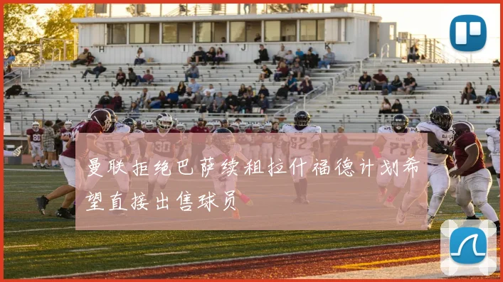 曼联拒绝巴萨续租拉什福德计划希望直接出售球员