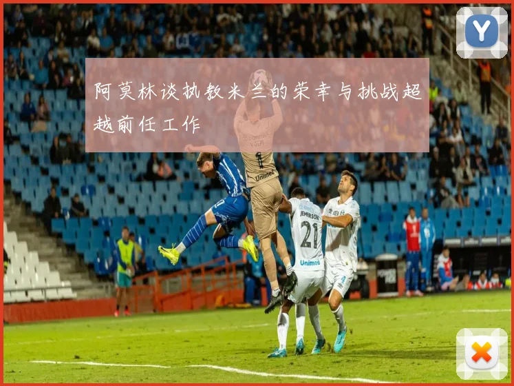 阿莫林谈执教米兰的荣幸与挑战超越前任工作