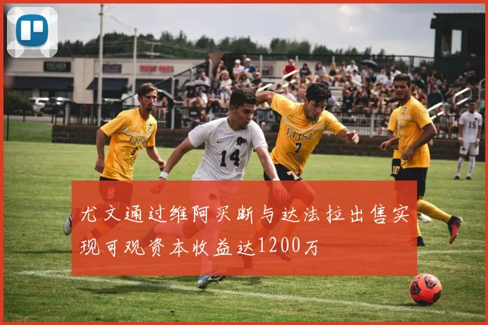 尤文通过维阿买断与达法拉出售实现可观资本收益达1200万