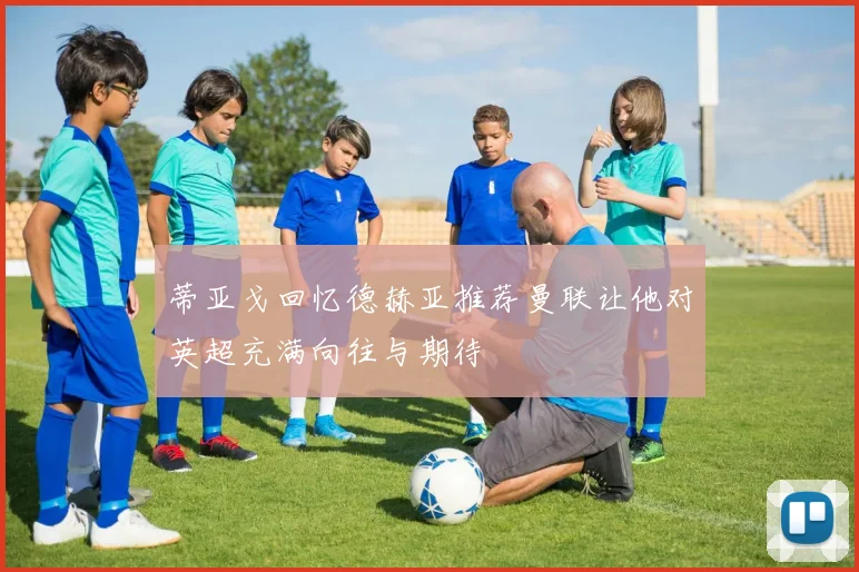 蒂亚戈回忆德赫亚推荐曼联让他对英超充满向往与期待