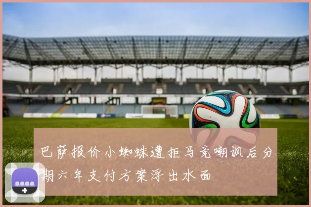 巴萨报价小蜘蛛遭拒马竞嘲讽后分期六年支付方案浮出水面