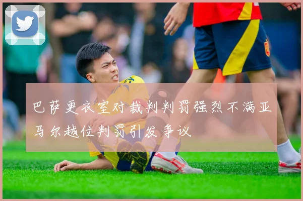 巴萨更衣室对裁判判罚强烈不满亚马尔越位判罚引发争议