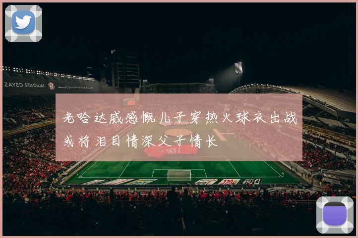 老哈达威感慨儿子穿热火球衣出战或将泪目情深父子情长