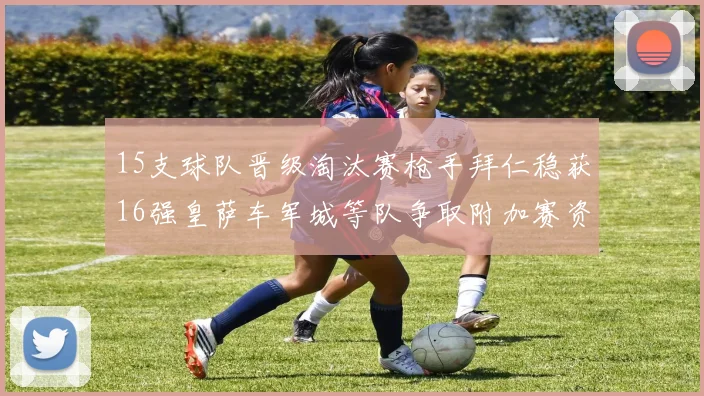 15支球队晋级淘汰赛枪手拜仁稳获16强皇萨车军城等队争取附加赛资格