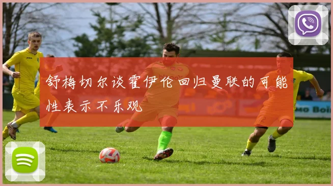 舒梅切尔谈霍伊伦回归曼联的可能性表示不乐观