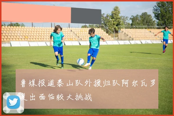 鲁媒报道泰山队外援归队阿尔瓦罗复出面临较大挑战