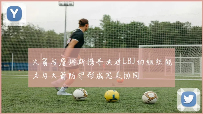 火箭与詹姆斯携手共进LBJ的组织能力与火箭防守形成完美协同