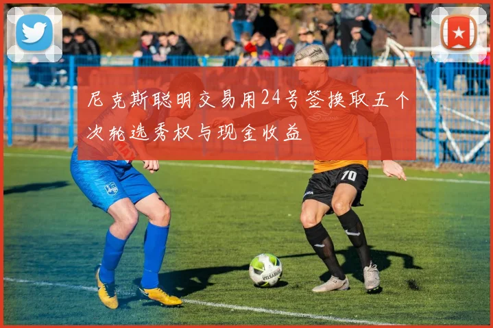 尼克斯聪明交易用24号签换取五个次轮选秀权与现金收益