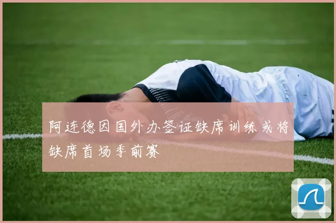 阿连德因国外办签证缺席训练或将缺席首场季前赛