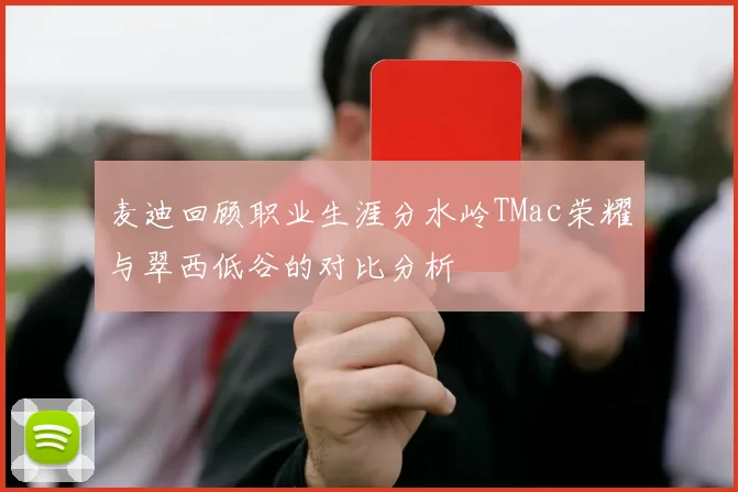 麦迪回顾职业生涯分水岭TMac荣耀与翠西低谷的对比分析