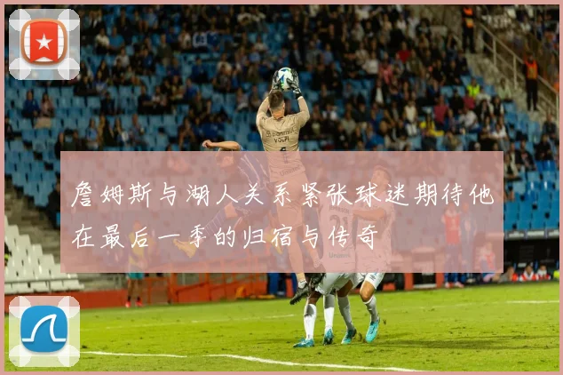 詹姆斯与湖人关系紧张球迷期待他在最后一季的归宿与传奇