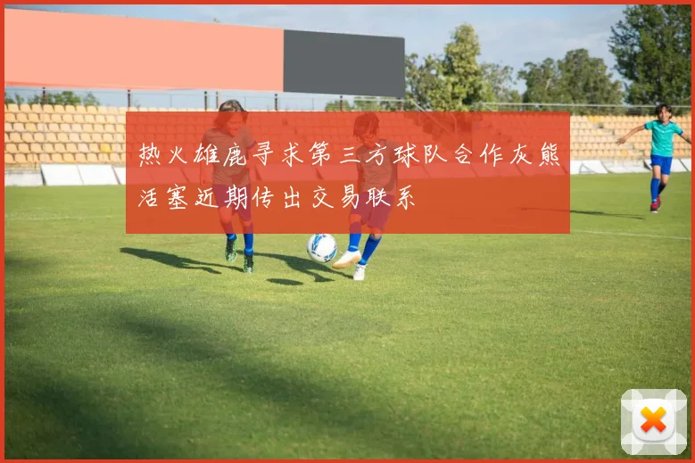 热火雄鹿寻求第三方球队合作灰熊活塞近期传出交易联系