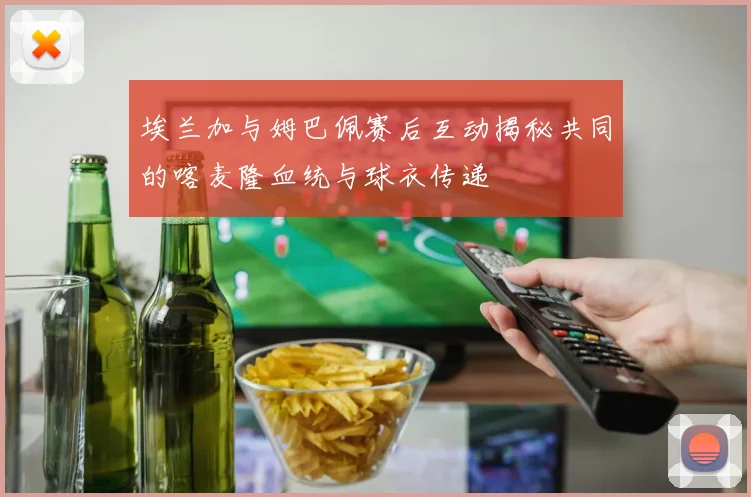 埃兰加与姆巴佩赛后互动揭秘共同的喀麦隆血统与球衣传递