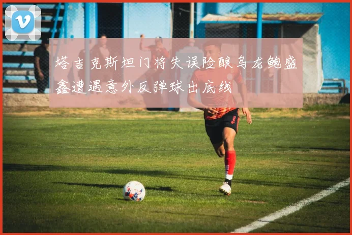 塔吉克斯坦门将失误险酿乌龙鲍盛鑫遭遇意外反弹球出底线
