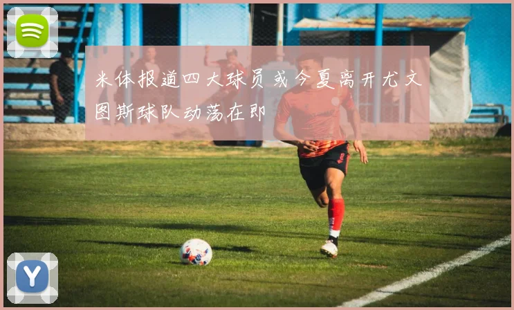米体报道四大球员或今夏离开尤文图斯球队动荡在即