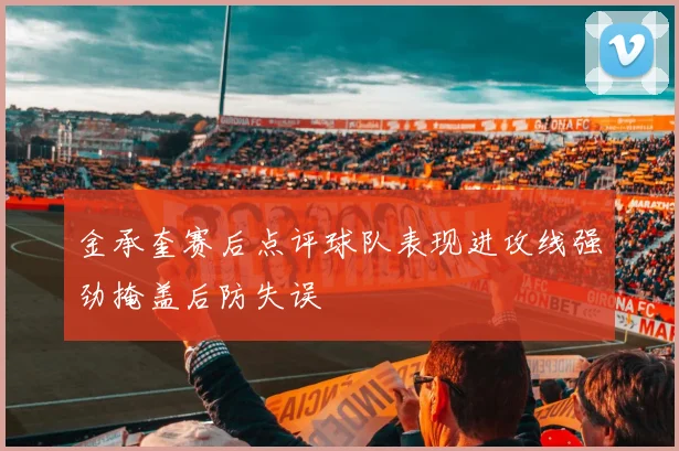 金承奎赛后点评球队表现进攻线强劲掩盖后防失误