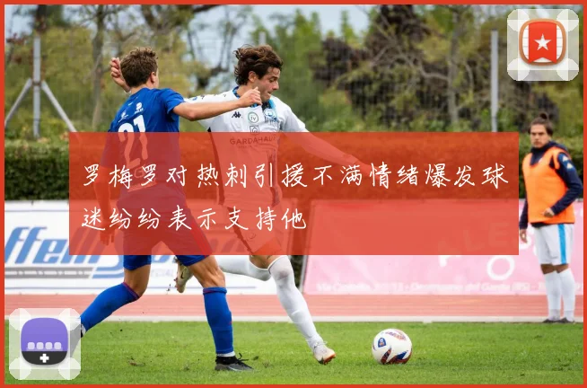 罗梅罗对热刺引援不满情绪爆发球迷纷纷表示支持他