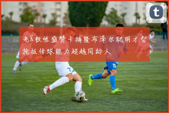 老K教练盛赞卡梅隆布泽尔聪明才智抢板传球能力超越同龄人