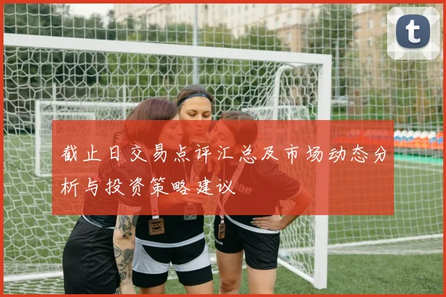 截止日交易点评汇总及市场动态分析与投资策略建议
